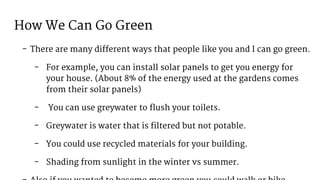 How We Can Go Green
- There are many different ways that people like you and I can go green.
- For example, you can install solar panels to get you energy for
your house. (About 8% of the energy used at the gardens comes
from their solar panels)
- You can use greywater to flush your toilets.
- Greywater is water that is filtered but not potable.
- You could use recycled materials for your building.
- Shading from sunlight in the winter vs summer.
 