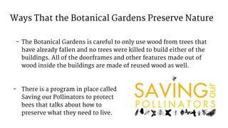 Ways That the Botanical Gardens Preserve Nature
- The Botanical Gardens is careful to only use wood from trees that
have already fallen and no trees were killed to build either of the
buildings. All of the doorframes and other features made out of
wood inside the buildings are made of reused wood as well.
- There is a program in place called
Saving our Pollinators to protect
bees that talks about how to
preserve what they need to live.
 