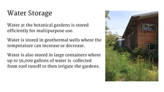 Water Storage
Water at the botanical gardens is stored
efficiently for multipurpose use.
Water is stored in geothermal wells where the
temperature can increase or decrease.
Water is also stored in large containers where
up to 56,000 gallons of water is collected
from roof runoff to then irrigate the gardens.
 