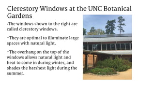 Clerestory Windows at the UNC Botanical
Gardens
-The windows shown to the right are
called clerestory windows.
-They are optimal to illuminate large
spaces with natural light.
-The overhang on the top of the
windows allows natural light and
heat to come in during winter, and
shades the harshest light during the
summer.
 