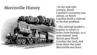 Morrisville History -In the mid 19th
century, North
Carolina's economy was
asleep, so North
Carolina build a railroad
to fix that problem.
- The railroad needed a
station to refuel 12
miles from Raleigh, so a
man named Jerry
Morris gave North
Carolina the land, and
from there the town
Morrisville was born.
 