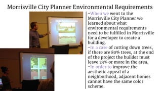 Morrisville City Planner Environmental Requirements
-When we went to the
Morrisville City Planner we
learned about what
environmental requirements
need to be fulfilled in Morrisville
for a developer to create a
building.
-In a case of cutting down trees,
if there are 80% trees, at the end
of the project the builder must
leave 23% or more in the area.
-In order to improve the
aesthetic appeal of a
neighborhood, adjacent homes
cannot have the same color
scheme.
 