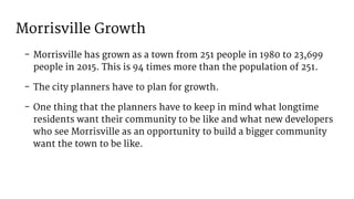 Morrisville Growth
- Morrisville has grown as a town from 251 people in 1980 to 23,699
people in 2015. This is 94 times more than the population of 251.
- The city planners have to plan for growth.
- One thing that the planners have to keep in mind what longtime
residents want their community to be like and what new developers
who see Morrisville as an opportunity to build a bigger community
want the town to be like.
 