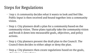 Steps for Regulations
- Step 1: A community decides what it wants to look and feel like.
Public input is then received and bound together into a community
vision.
- Step 2: City planners draft a plan for a community based on the
community vision. These plans typically take the community vision
and break it down into measurable goals, objectives, and policy
actions.
- Step 3: City planners present the draft plan to the Council. The
Council then decides to either adopt or deny the plan.
- Step 4: City planners then create regulations based on the goals,
 
