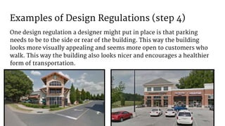 Examples of Design Regulations (step 4)
One design regulation a designer might put in place is that parking
needs to be to the side or rear of the building. This way the building
looks more visually appealing and seems more open to customers who
walk. This way the building also looks nicer and encourages a healthier
form of transportation.
 