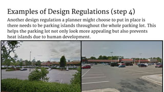 Examples of Design Regulations (step 4)
Another design regulation a planner might choose to put in place is
there needs to be parking islands throughout the whole parking lot. This
helps the parking lot not only look more appealing but also prevents
heat islands due to human development.
 