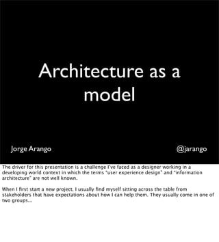 Architecture as a
                    model

   Jorge Arango                                                           @jarango

The driver for this presentation is a challenge I’ve faced as a designer working in a
developing world context in which the terms “user experience design” and “information
architecture” are not well known.

When I ﬁrst start a new project, I usually ﬁnd myself sitting across the table from
stakeholders that have expectations about how I can help them. They usually come in one of
two groups...
 