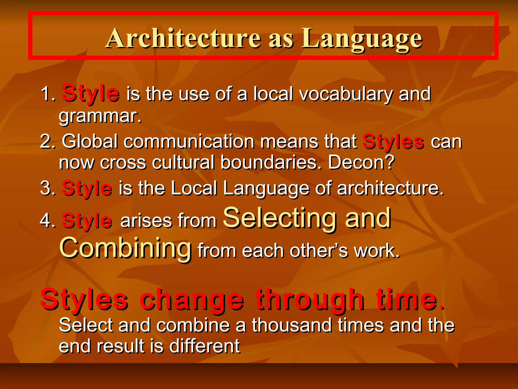 1.1. StyleStyle is the use of a local vocabulary andis the use of a local vocabulary and
grammar.grammar.
2. Global communication means that2. Global communication means that StylesStyles cancan
now cross cultural boundaries. Decon?now cross cultural boundaries. Decon?
3.3. StyleStyle is the Local Language of architecture.is the Local Language of architecture.
4.4. StyleStyle arises fromarises from Selecting andSelecting and
CombiningCombining from each other’s work.from each other’s work.
Styles change through timeStyles change through time..
Select and combine a thousand times and theSelect and combine a thousand times and the
end result is differentend result is different
Architecture as LanguageArchitecture as Language
 