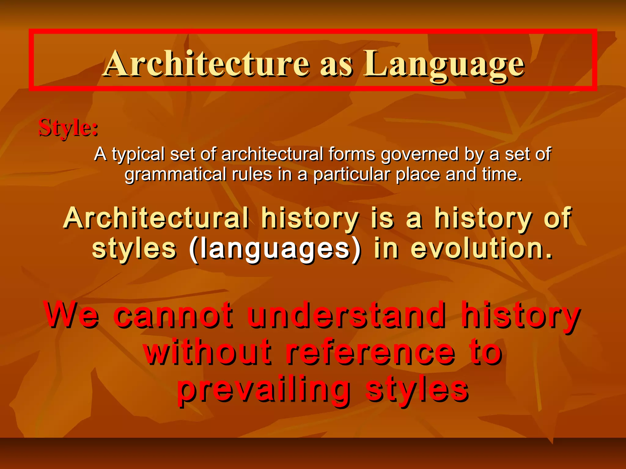 Style:Style:
A typical set of architectural forms governed by a set ofA typical set of architectural forms governed by a set of
grammatical rules in a particular place and time.grammatical rules in a particular place and time.
Architectural history is a history ofArchitectural history is a history of
stylesstyles (languages)(languages) in evolution.in evolution.
We cannot understand historyWe cannot understand history
without reference towithout reference to
prevailing stylesprevailing styles
Architecture as LanguageArchitecture as Language
 