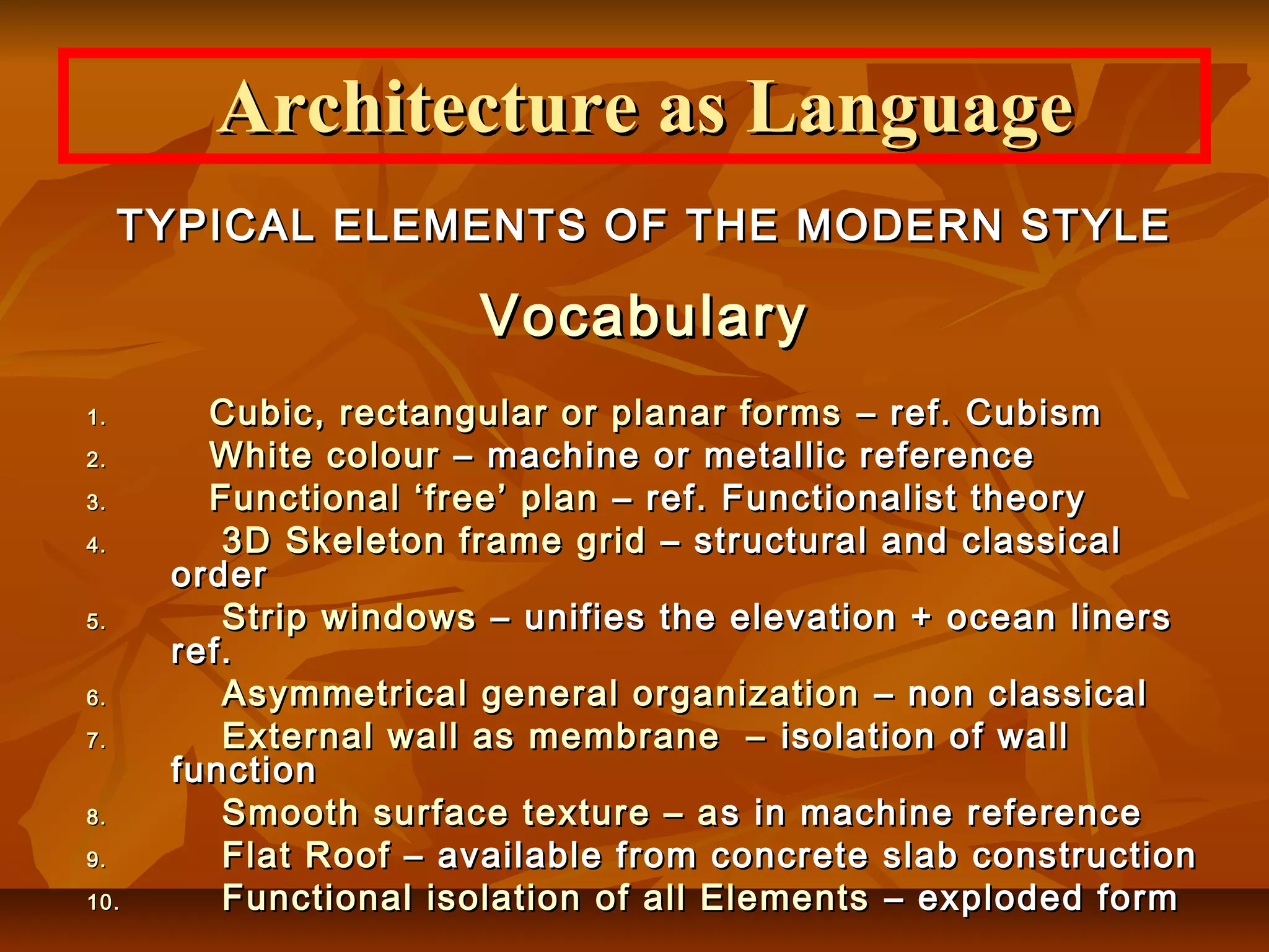 Architecture as LanguageArchitecture as Language
TYPICAL ELEMENTS OF THE MODERN STYLETYPICAL ELEMENTS OF THE MODERN STYLE
VocabularyVocabulary
1.1. Cubic, rectangular or planar formsCubic, rectangular or planar forms – ref. Cubism– ref. Cubism
2.2. White colourWhite colour – machine or metallic reference– machine or metallic reference
3.3. Functional ‘free’ planFunctional ‘free’ plan – ref. Functionalist theory– ref. Functionalist theory
4.4. 3D Skeleton frame grid3D Skeleton frame grid – structural and classical– structural and classical
orderorder
5.5. Strip windowsStrip windows – unifies the elevation + ocean liners– unifies the elevation + ocean liners
ref.ref.
6.6. Asymmetrical general organizationAsymmetrical general organization – non classical– non classical
7.7. External wall as membrane –External wall as membrane – isolation of wallisolation of wall
functionfunction
8.8. Smooth surface texture – aSmooth surface texture – a s in machine references in machine reference
9.9. Flat RoofFlat Roof – available from concrete slab construction– available from concrete slab construction
10.10. Functional isolation of all ElementsFunctional isolation of all Elements – exploded form– exploded form
 