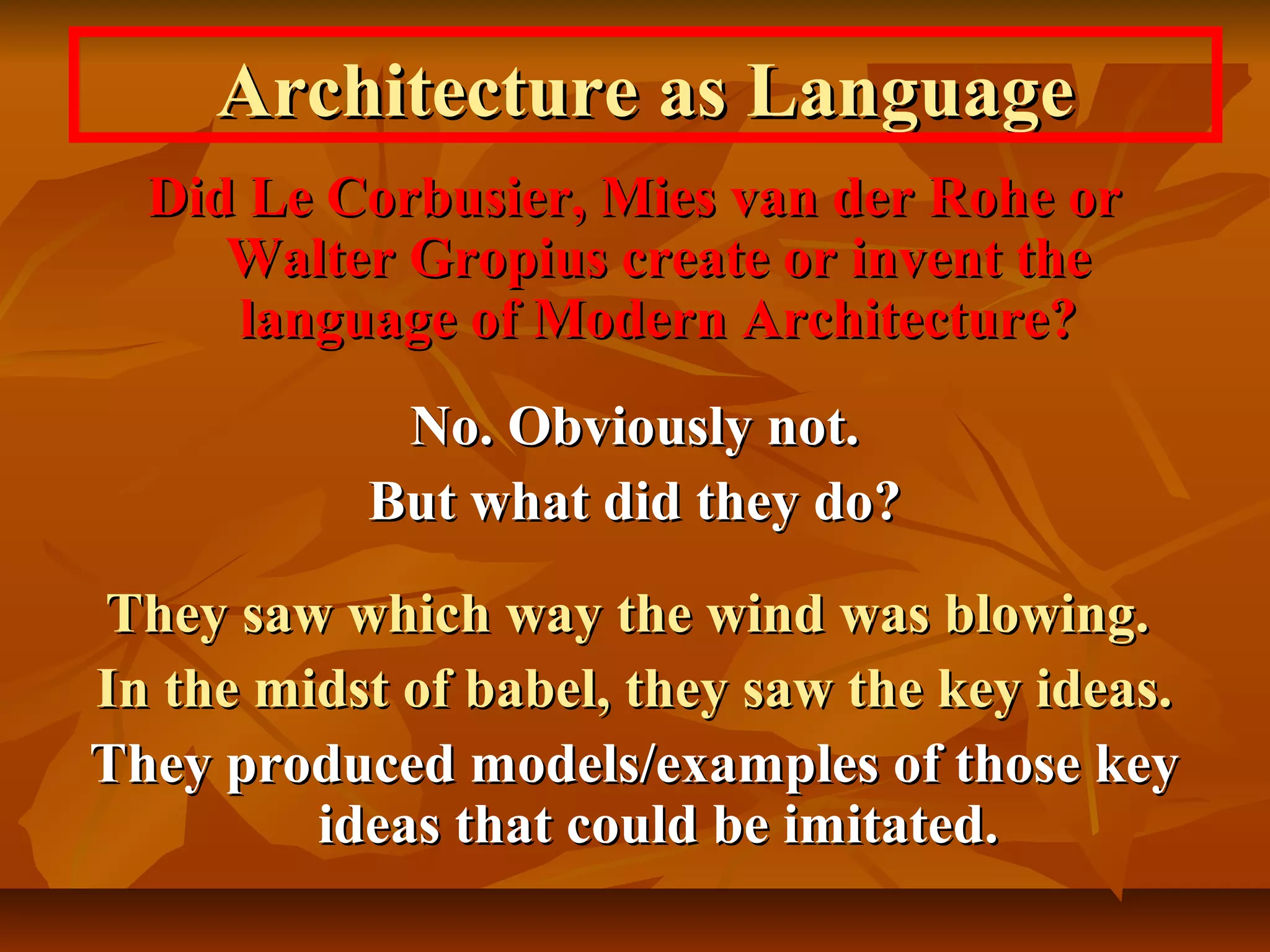 Architecture as LanguageArchitecture as Language
Did Le Corbusier, Mies van der Rohe orDid Le Corbusier, Mies van der Rohe or
Walter Gropius create or invent theWalter Gropius create or invent the
language of Modern Architecture?language of Modern Architecture?
No. Obviously not.No. Obviously not.
But what did they do?But what did they do?
They saw which way the wind was blowing.They saw which way the wind was blowing.
In the midst of babel, they saw the key ideas.In the midst of babel, they saw the key ideas.
They produced models/examples of those keyThey produced models/examples of those key
ideas that could be imitated.ideas that could be imitated.
 