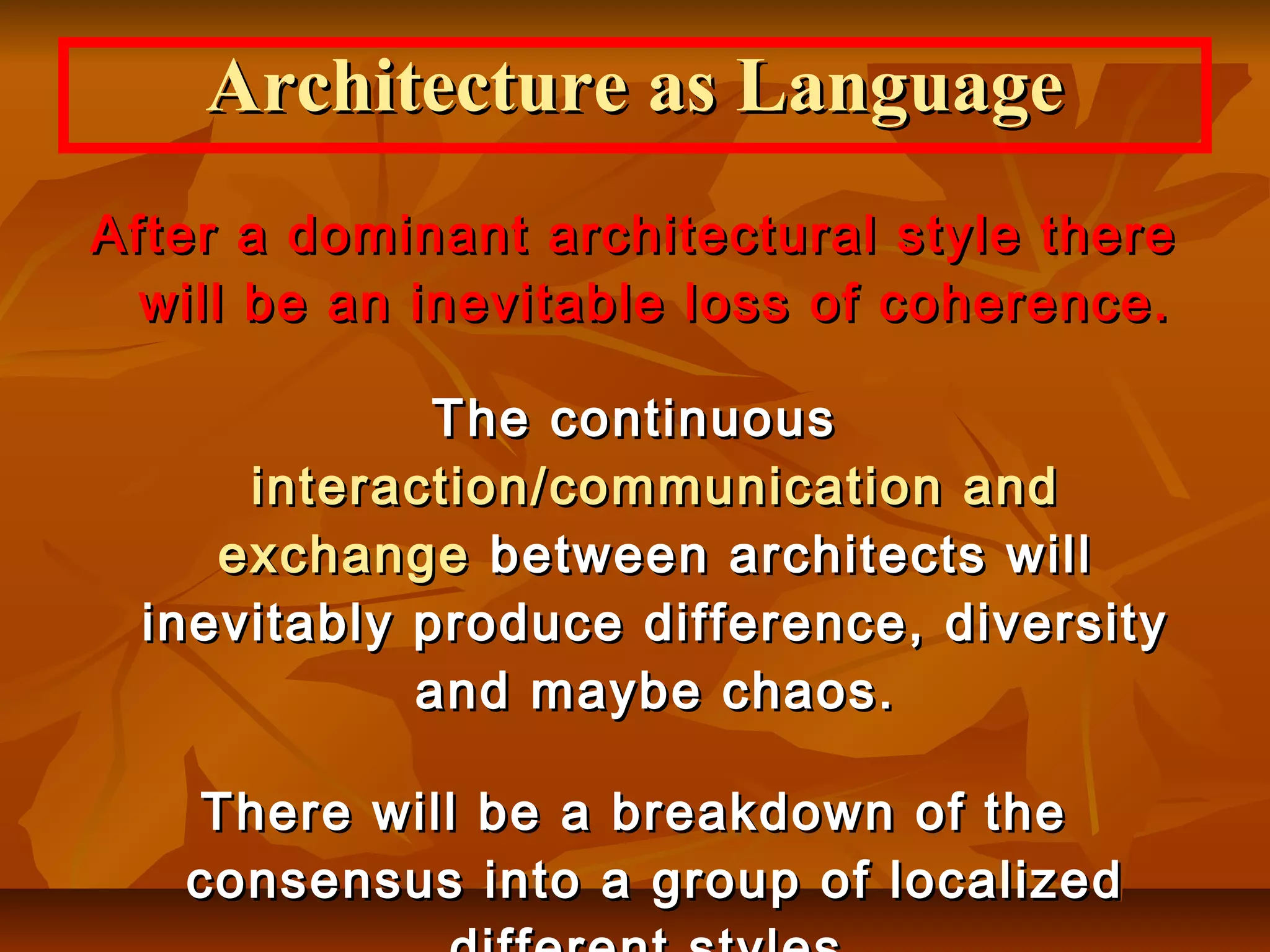 After a dominant architectural style thereAfter a dominant architectural style there
will be an inevitable loss of coherence.will be an inevitable loss of coherence.
The continuousThe continuous
interaction/communication andinteraction/communication and
exchangeexchange between architects willbetween architects will
inevitably produce difference, diversityinevitably produce difference, diversity
and maybe chaos.and maybe chaos.
There will be a breakdown of theThere will be a breakdown of the
consensus into a group of localizedconsensus into a group of localized
Architecture as LanguageArchitecture as Language
 