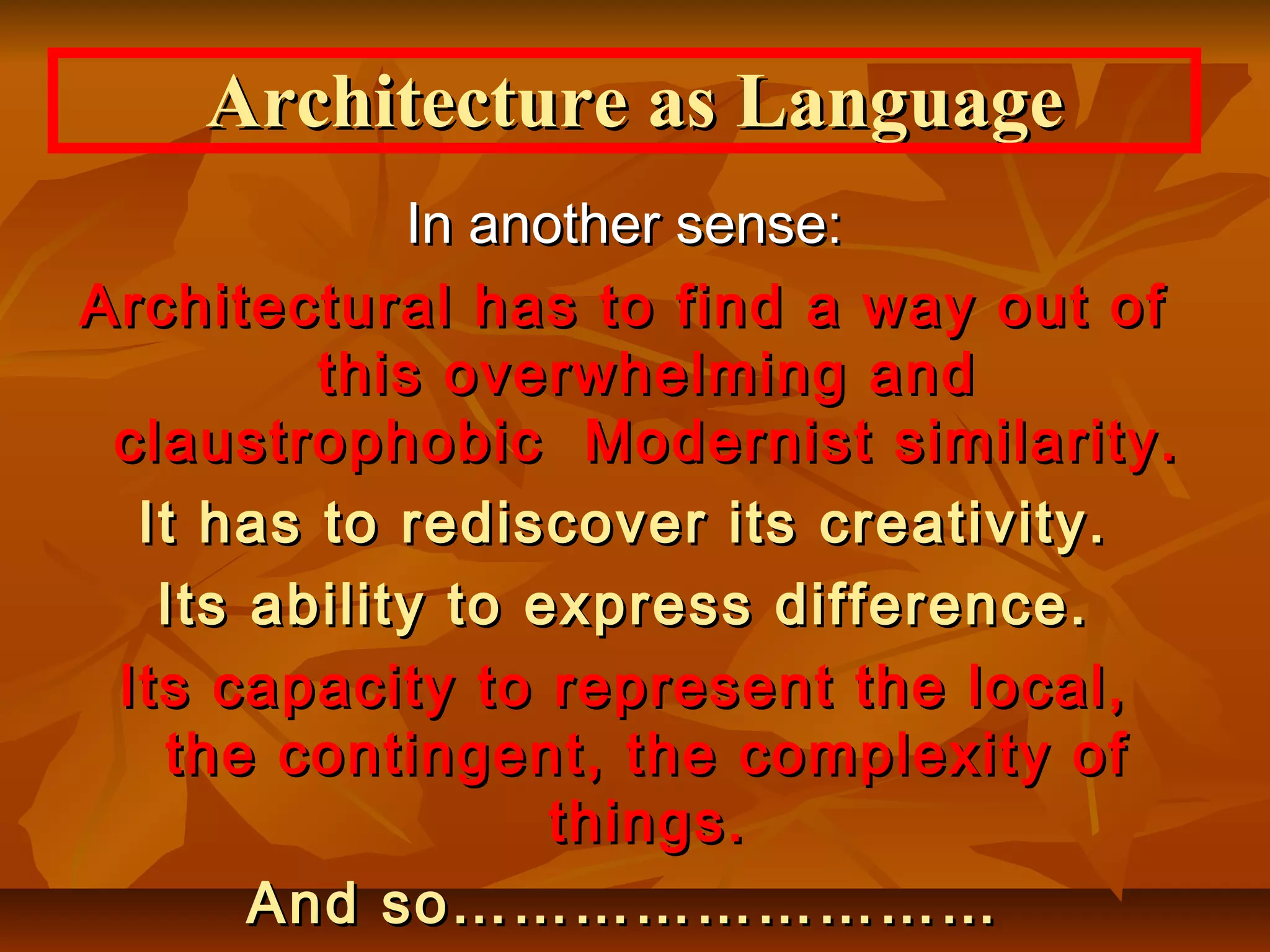 In another sense:In another sense:
Architectural has to find a way out ofArchitectural has to find a way out of
this overwhelming andthis overwhelming and
claustrophobic Modernist similarity.claustrophobic Modernist similarity.
It has to rediscover its creativity.It has to rediscover its creativity.
Its ability to express difference.Its ability to express difference.
Its capacity to represent the local,Its capacity to represent the local,
the contingent, the complexity ofthe contingent, the complexity of
things.things.
And so………………………And so………………………
Architecture as LanguageArchitecture as Language
 