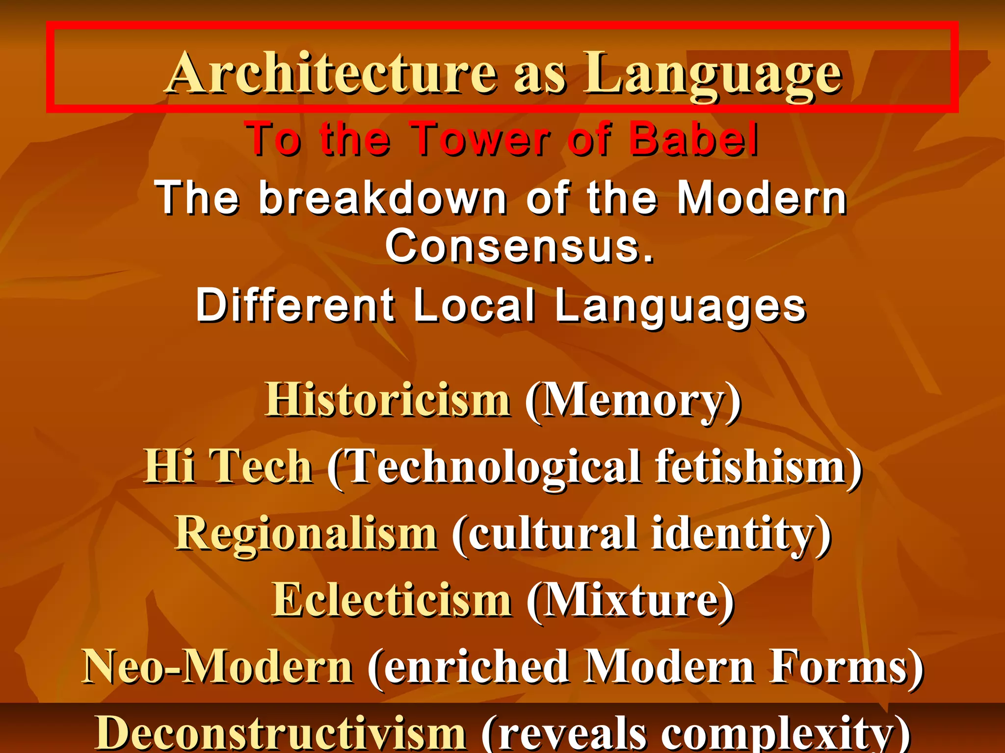 To the Tower of BabelTo the Tower of Babel
The breakdown of the ModernThe breakdown of the Modern
Consensus.Consensus.
Different Local LanguagesDifferent Local Languages
HistoricismHistoricism (Memory)(Memory)
Hi TechHi Tech (Technological fetishism)(Technological fetishism)
RegionalismRegionalism (cultural identity)(cultural identity)
EclecticismEclecticism (Mixture)(Mixture)
Neo-ModernNeo-Modern (enriched Modern Forms)(enriched Modern Forms)
DeconstructivismDeconstructivism (reveals complexity)(reveals complexity)
Architecture as LanguageArchitecture as Language
 