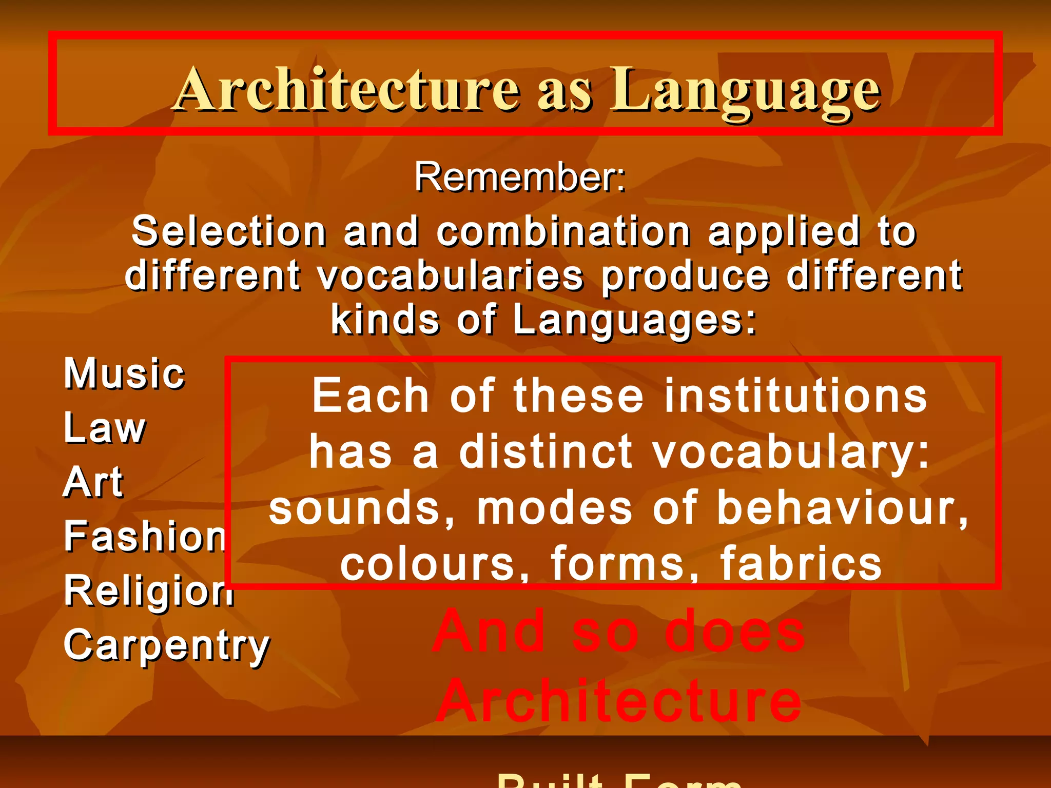 Remember:Remember:
Selection and combination applied toSelection and combination applied to
different vocabularies produce differentdifferent vocabularies produce different
kinds of Languages:kinds of Languages:
MusicMusic
LawLaw
ArtArt
FashionFashion
ReligionReligion
CarpentryCarpentry
Architecture as LanguageArchitecture as Language
Each of these institutions
has a distinct vocabulary:
sounds, modes of behaviour,
colours, forms, fabrics
And so does
Architecture
 
