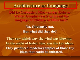 Architecture as LanguageArchitecture as Language
Did Le Corbusier, Mies van der Rohe orDid Le Corbusier, Mies van der Rohe or
Walter Gropius create or invent theWalter Gropius create or invent the
language of Modern Architecture?language of Modern Architecture?
No. Obviously not.No. Obviously not.
But what did they do?But what did they do?
They saw which way the wind was blowing.They saw which way the wind was blowing.
In the midst of babel, they saw the key ideas.In the midst of babel, they saw the key ideas.
They produced models/examples of those keyThey produced models/examples of those key
ideas that could be imitated.ideas that could be imitated.
 