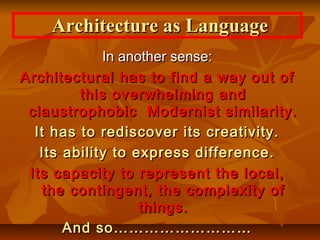 In another sense:In another sense:
Architectural has to find a way out ofArchitectural has to find a way out of
this overwhelming andthis overwhelming and
claustrophobic Modernist similarity.claustrophobic Modernist similarity.
It has to rediscover its creativity.It has to rediscover its creativity.
Its ability to express difference.Its ability to express difference.
Its capacity to represent the local,Its capacity to represent the local,
the contingent, the complexity ofthe contingent, the complexity of
things.things.
And so………………………And so………………………
Architecture as LanguageArchitecture as Language
 
