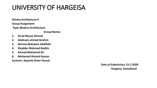 UNIVERSITY OF HARGEISA
History Architecture II
Group Assignment
Topic Modern Architecture
Group Names
1. Sa’ad Mouse Ahmed
2. Abdicazis ahmed Ibrahim
3. Ahmed Abdizalan Abdillahi
4. Khaddar Mahmed Bodhle
5. Ahmed Mohamed Ali
6. Mohamed Ahmed Hassan
Lecturer: Ayaanle Omer Yousuf.
Date of Submission: 15-7-2020
Hargeisa, Somaliland
 