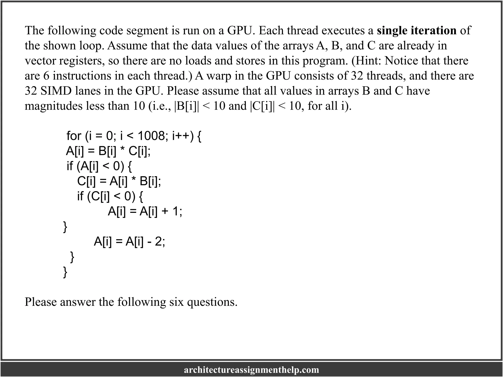 The following code segment is run on a GPU. Each thread executes a single iteration of
the shown loop. Assume that the data values of the arrays A, B, and C are already in
vector registers, so there are no loads and stores in this program. (Hint: Notice that there
are 6 instructions in each thread.) A warp in the GPU consists of 32 threads, and there are
32 SIMD lanes in the GPU. Please assume that all values in arrays B and C have
magnitudes less than 10 (i.e., |B[i]| < 10 and |C[i]| < 10, for all i).
for (i = 0; i < 1008; i++) {
A[i] = B[i] * C[i];
if (A[i] < 0) {
C[i] = A[i] * B[i];
if (C[i] < 0) {
A[i] = A[i] + 1;
}
A[i] = A[i] - 2;
}
}
Please answer the following six questions.
architectureassignmenthelp.com
 
