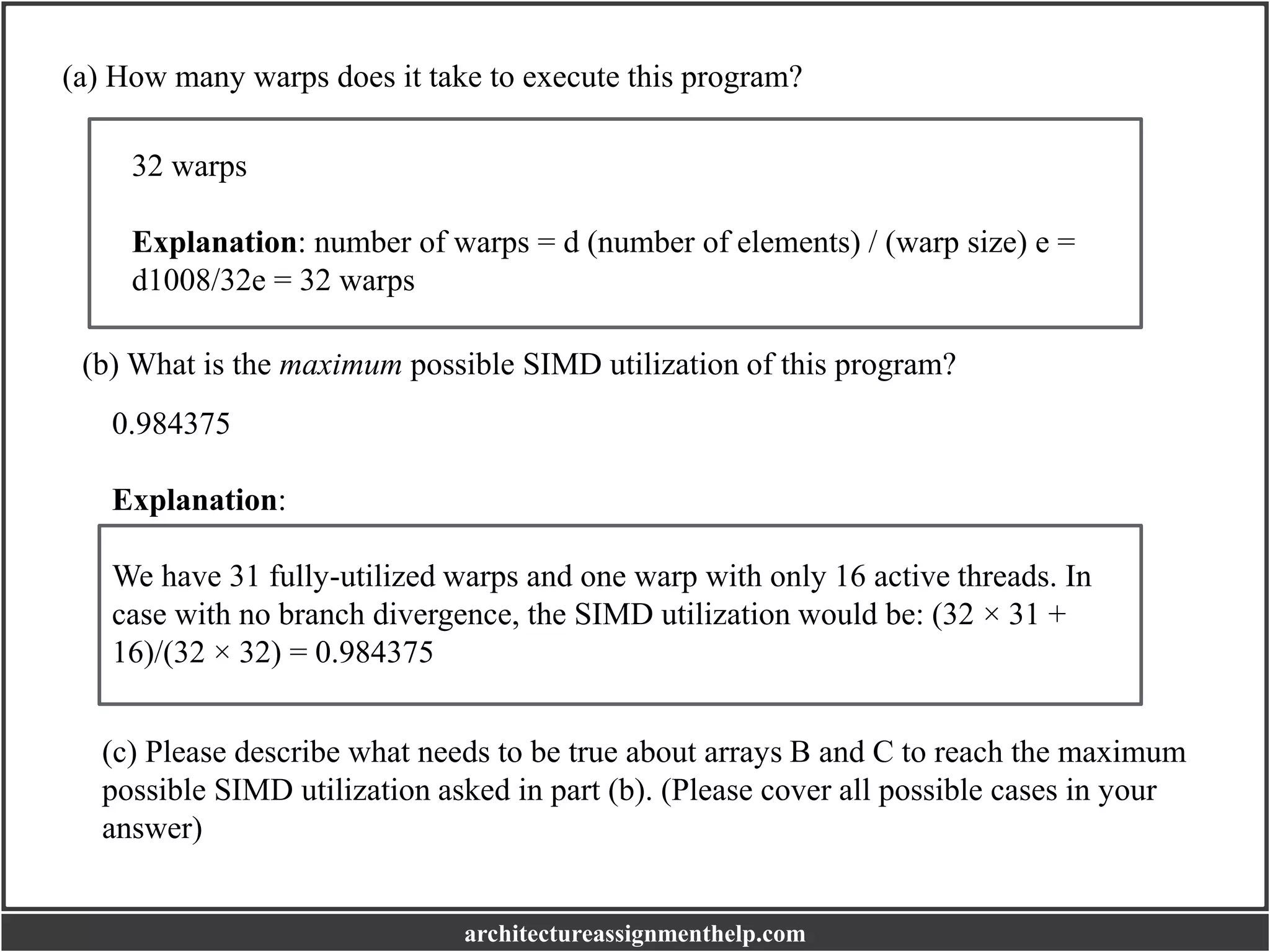 (a) How many warps does it take to execute this program?
32 warps
Explanation: number of warps = d (number of elements) / (warp size) e =
d1008/32e = 32 warps
(b) What is the maximum possible SIMD utilization of this program?
0.984375
Explanation:
We have 31 fully-utilized warps and one warp with only 16 active threads. In
case with no branch divergence, the SIMD utilization would be: (32 × 31 +
16)/(32 × 32) = 0.984375
(c) Please describe what needs to be true about arrays B and C to reach the maximum
possible SIMD utilization asked in part (b). (Please cover all possible cases in your
answer)
architectureassignmenthelp.com
 
