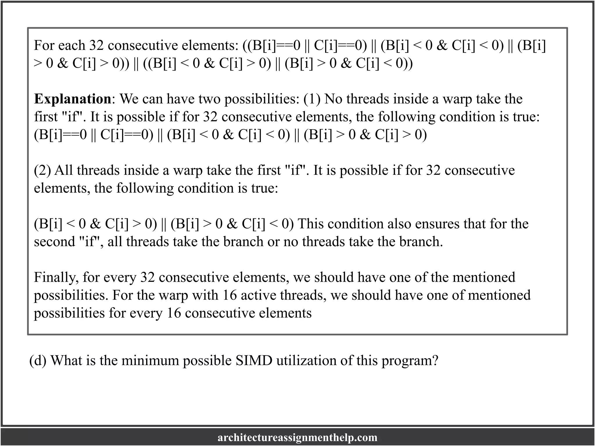 For each 32 consecutive elements: ((B[i]==0 || C[i]==0) || (B[i] < 0 & C[i] < 0) || (B[i]
> 0 & C[i] > 0)) || ((B[i] < 0 & C[i] > 0) || (B[i] > 0 & C[i] < 0))
Explanation: We can have two possibilities: (1) No threads inside a warp take the
first "if". It is possible if for 32 consecutive elements, the following condition is true:
(B[i]==0 || C[i]==0) || (B[i] < 0 & C[i] < 0) || (B[i] > 0 & C[i] > 0)
(2) All threads inside a warp take the first "if". It is possible if for 32 consecutive
elements, the following condition is true:
(B[i] < 0 & C[i] > 0) || (B[i] > 0 & C[i] < 0) This condition also ensures that for the
second "if", all threads take the branch or no threads take the branch.
Finally, for every 32 consecutive elements, we should have one of the mentioned
possibilities. For the warp with 16 active threads, we should have one of mentioned
possibilities for every 16 consecutive elements
(d) What is the minimum possible SIMD utilization of this program?
architectureassignmenthelp.com
 