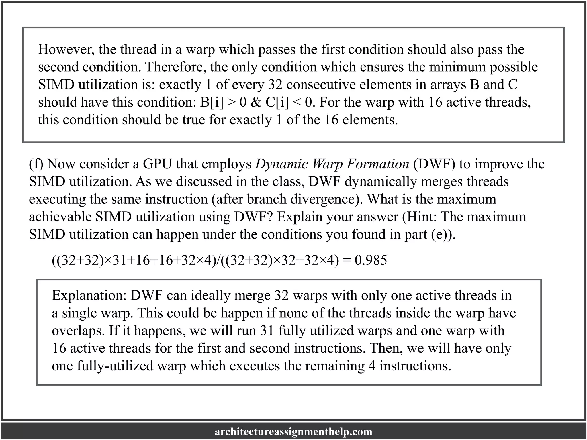 However, the thread in a warp which passes the first condition should also pass the
second condition. Therefore, the only condition which ensures the minimum possible
SIMD utilization is: exactly 1 of every 32 consecutive elements in arrays B and C
should have this condition: B[i] > 0 & C[i] < 0. For the warp with 16 active threads,
this condition should be true for exactly 1 of the 16 elements.
(f) Now consider a GPU that employs Dynamic Warp Formation (DWF) to improve the
SIMD utilization. As we discussed in the class, DWF dynamically merges threads
executing the same instruction (after branch divergence). What is the maximum
achievable SIMD utilization using DWF? Explain your answer (Hint: The maximum
SIMD utilization can happen under the conditions you found in part (e)).
((32+32)×31+16+16+32×4)/((32+32)×32+32×4) = 0.985
Explanation: DWF can ideally merge 32 warps with only one active threads in
a single warp. This could be happen if none of the threads inside the warp have
overlaps. If it happens, we will run 31 fully utilized warps and one warp with
16 active threads for the first and second instructions. Then, we will have only
one fully-utilized warp which executes the remaining 4 instructions.
architectureassignmenthelp.com
 