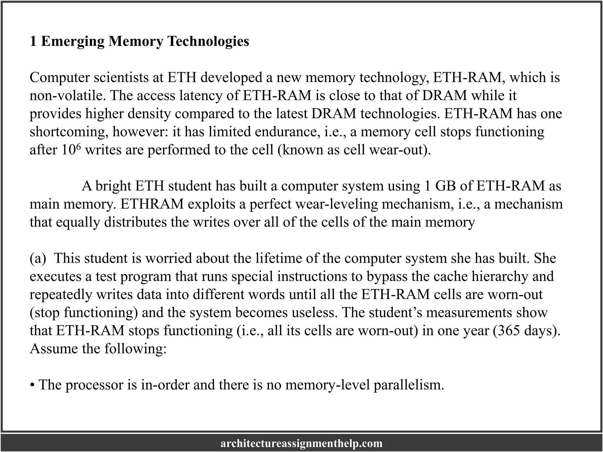 1 Emerging Memory Technologies
Computer scientists at ETH developed a new memory technology, ETH-RAM, which is
non-volatile. The access latency of ETH-RAM is close to that of DRAM while it
provides higher density compared to the latest DRAM technologies. ETH-RAM has one
shortcoming, however: it has limited endurance, i.e., a memory cell stops functioning
after 106 writes are performed to the cell (known as cell wear-out).
A bright ETH student has built a computer system using 1 GB of ETH-RAM as
main memory. ETHRAM exploits a perfect wear-leveling mechanism, i.e., a mechanism
that equally distributes the writes over all of the cells of the main memory
(a) This student is worried about the lifetime of the computer system she has built. She
executes a test program that runs special instructions to bypass the cache hierarchy and
repeatedly writes data into different words until all the ETH-RAM cells are worn-out
(stop functioning) and the system becomes useless. The student’s measurements show
that ETH-RAM stops functioning (i.e., all its cells are worn-out) in one year (365 days).
Assume the following:
• The processor is in-order and there is no memory-level parallelism.
architectureassignmenthelp.com
 