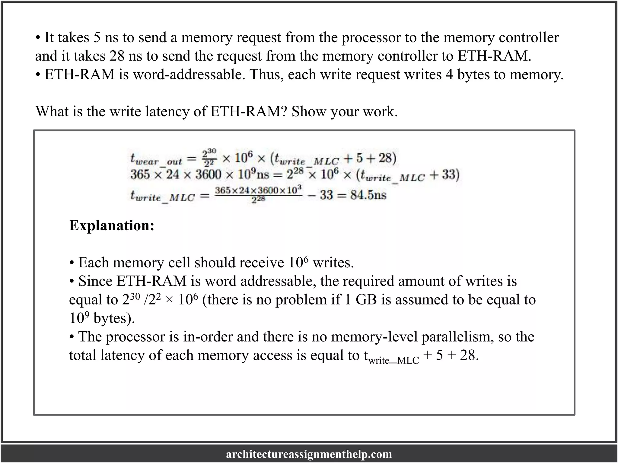 • It takes 5 ns to send a memory request from the processor to the memory controller
and it takes 28 ns to send the request from the memory controller to ETH-RAM.
• ETH-RAM is word-addressable. Thus, each write request writes 4 bytes to memory.
What is the write latency of ETH-RAM? Show your work.
Explanation:
• Each memory cell should receive 106 writes.
• Since ETH-RAM is word addressable, the required amount of writes is
equal to 230 /22 × 106 (there is no problem if 1 GB is assumed to be equal to
109 bytes).
• The processor is in-order and there is no memory-level parallelism, so the
total latency of each memory access is equal to twrite_MLC + 5 + 28.
architectureassignmenthelp.com
 