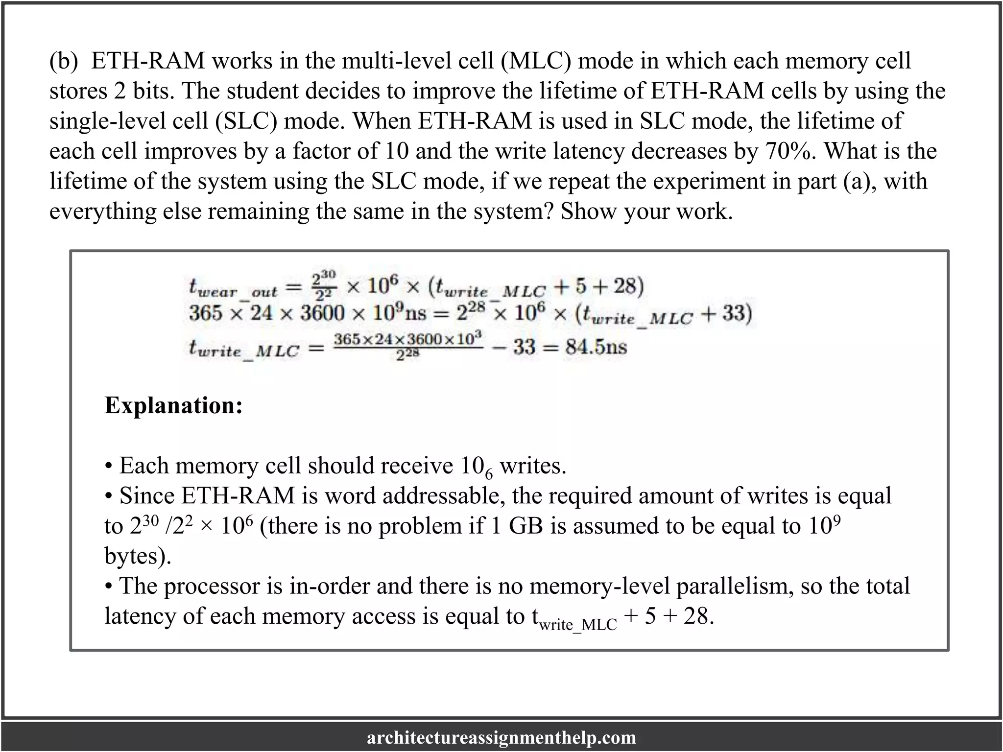 (b) ETH-RAM works in the multi-level cell (MLC) mode in which each memory cell
stores 2 bits. The student decides to improve the lifetime of ETH-RAM cells by using the
single-level cell (SLC) mode. When ETH-RAM is used in SLC mode, the lifetime of
each cell improves by a factor of 10 and the write latency decreases by 70%. What is the
lifetime of the system using the SLC mode, if we repeat the experiment in part (a), with
everything else remaining the same in the system? Show your work.
Explanation:
• Each memory cell should receive 106 writes.
• Since ETH-RAM is word addressable, the required amount of writes is equal
to 230 /22 × 106 (there is no problem if 1 GB is assumed to be equal to 109
bytes).
• The processor is in-order and there is no memory-level parallelism, so the total
latency of each memory access is equal to twrite_MLC + 5 + 28.
architectureassignmenthelp.com
 
