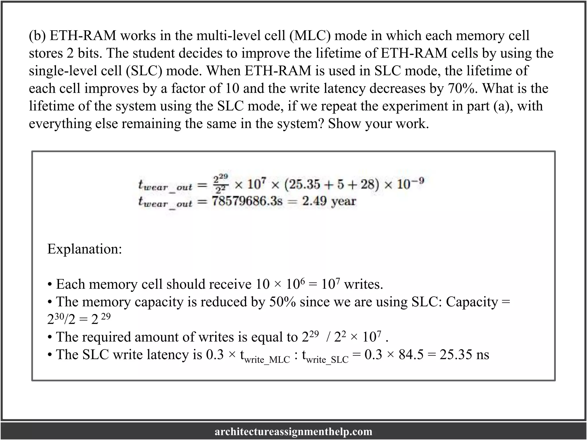 (b) ETH-RAM works in the multi-level cell (MLC) mode in which each memory cell
stores 2 bits. The student decides to improve the lifetime of ETH-RAM cells by using the
single-level cell (SLC) mode. When ETH-RAM is used in SLC mode, the lifetime of
each cell improves by a factor of 10 and the write latency decreases by 70%. What is the
lifetime of the system using the SLC mode, if we repeat the experiment in part (a), with
everything else remaining the same in the system? Show your work.
Explanation:
• Each memory cell should receive 10 × 106 = 107 writes.
• The memory capacity is reduced by 50% since we are using SLC: Capacity =
230/2 = 2 29
• The required amount of writes is equal to 229 / 22 × 107 .
• The SLC write latency is 0.3 × twrite_MLC : twrite_SLC = 0.3 × 84.5 = 25.35 ns
architectureassignmenthelp.com
 