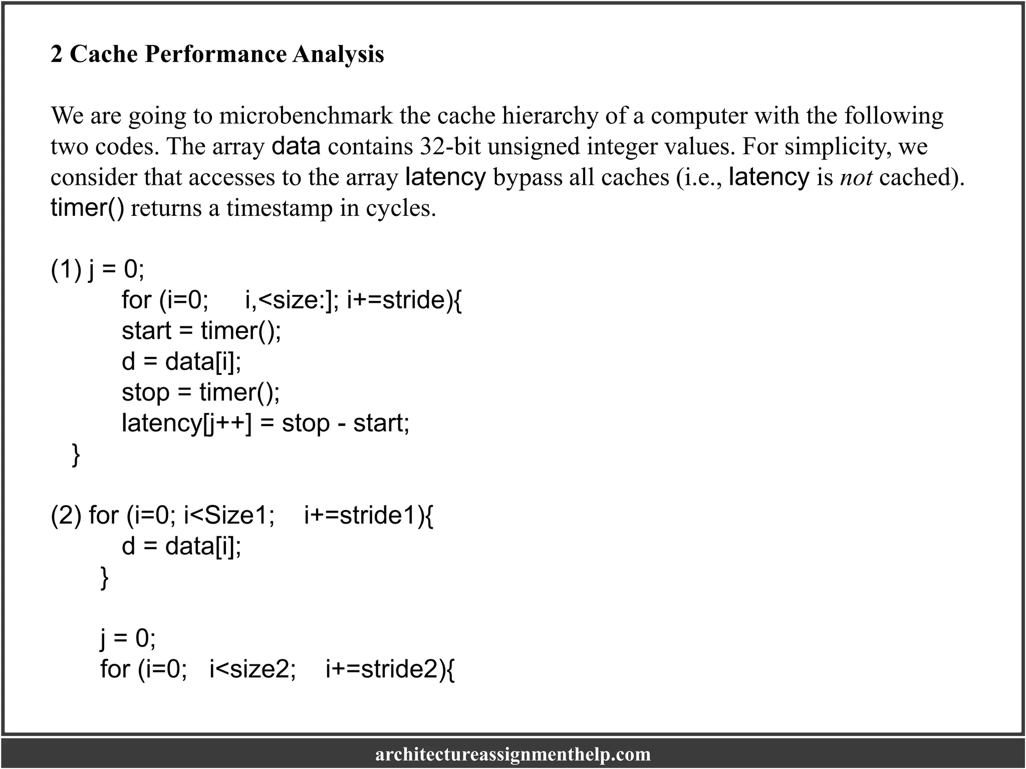 2 Cache Performance Analysis
We are going to microbenchmark the cache hierarchy of a computer with the following
two codes. The array data contains 32-bit unsigned integer values. For simplicity, we
consider that accesses to the array latency bypass all caches (i.e., latency is not cached).
timer() returns a timestamp in cycles.
(1) j = 0;
for (i=0; i,<size:]; i+=stride){
start = timer();
d = data[i];
stop = timer();
latency[j++] = stop - start;
}
(2) for (i=0; i<Size1; i+=stride1){
d = data[i];
}
j = 0;
for (i=0; i<size2; i+=stride2){
architectureassignmenthelp.com
 