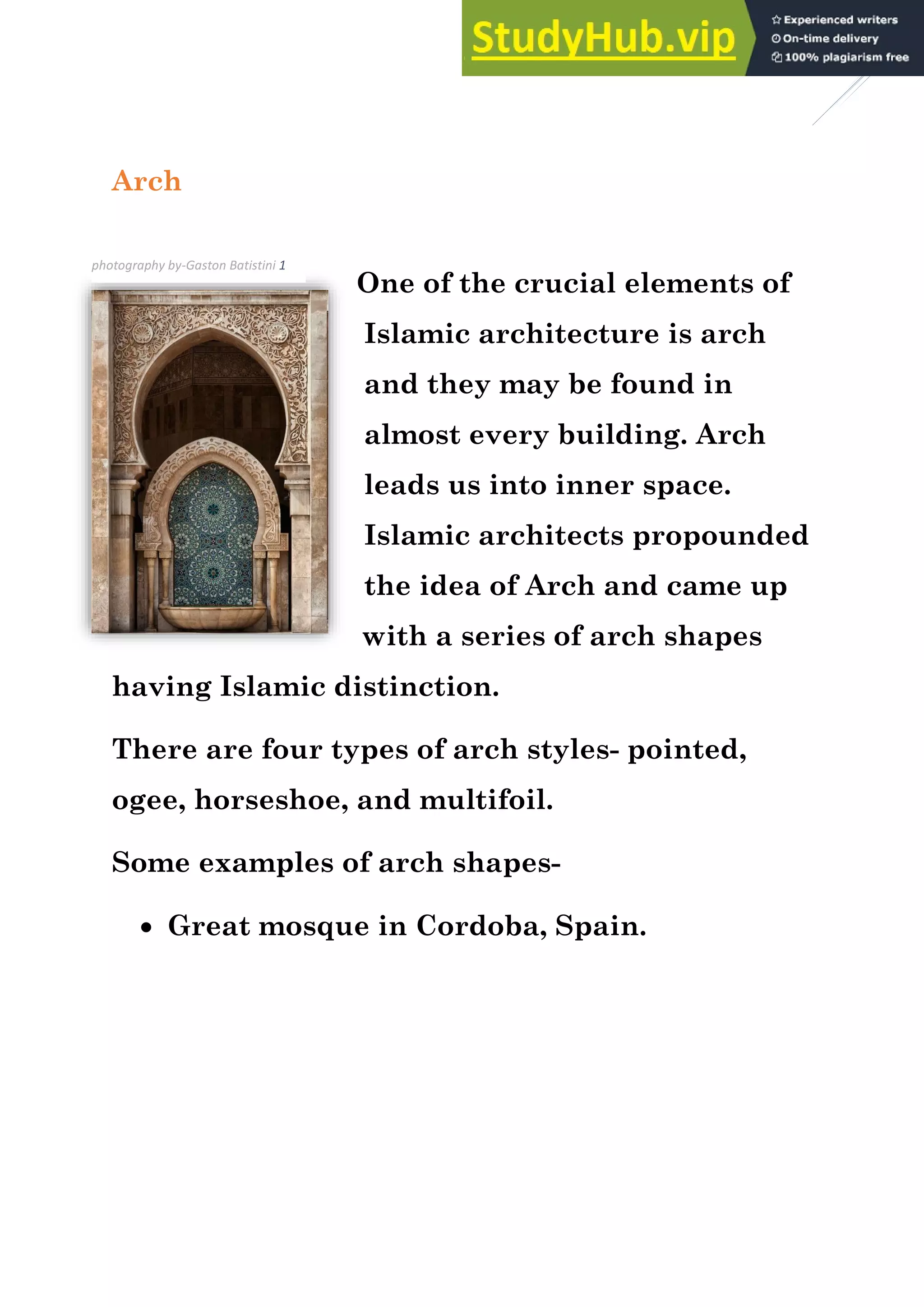 3
Arch
One of the crucial elements of
Islamic architecture is arch
and they may be found in
almost every building. Arch
leads us into inner space.
Islamic architects propounded
the idea of Arch and came up
with a series of arch shapes
having Islamic distinction.
There are four types of arch styles- pointed,
ogee, horseshoe, and multifoil.
Some examples of arch shapes-
• Great mosque in Cordoba, Spain.
photography by-Gaston Batistini 1
 