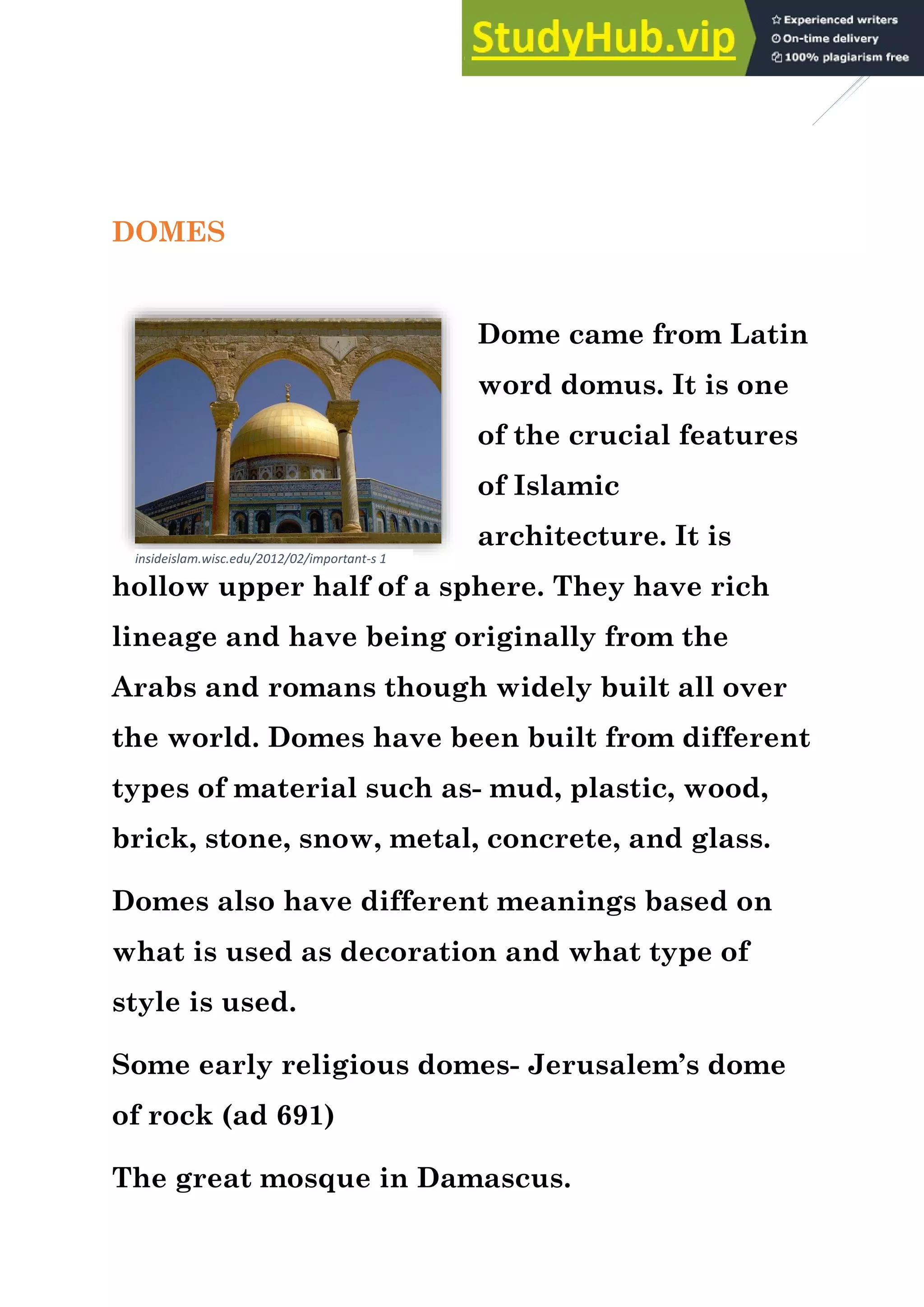 4
DOMES
Dome came from Latin
word domus. It is one
of the crucial features
of Islamic
architecture. It is
hollow upper half of a sphere. They have rich
lineage and have being originally from the
Arabs and romans though widely built all over
the world. Domes have been built from different
types of material such as- mud, plastic, wood,
brick, stone, snow, metal, concrete, and glass.
Domes also have different meanings based on
what is used as decoration and what type of
style is used.
Some early religious domes- Jerusalem’s dome
of rock (ad 691)
The great mosque in Damascus.
insideislam.wisc.edu/2012/02/important-s 1
 