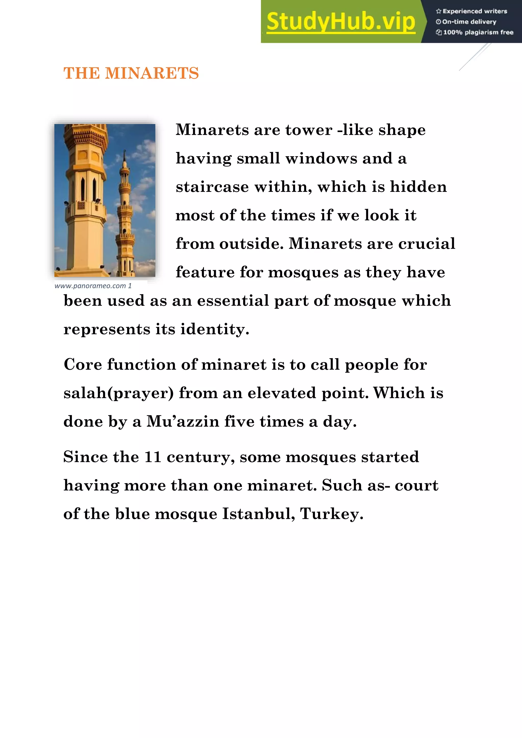 5
THE MINARETS
Minarets are tower -like shape
having small windows and a
staircase within, which is hidden
most of the times if we look it
from outside. Minarets are crucial
feature for mosques as they have
been used as an essential part of mosque which
represents its identity.
Core function of minaret is to call people for
salah(prayer) from an elevated point. Which is
done by a Mu’azzin five times a day.
Since the 11 century, some mosques started
having more than one minaret. Such as- court
of the blue mosque Istanbul, Turkey.
www.panorameo.com 1
 