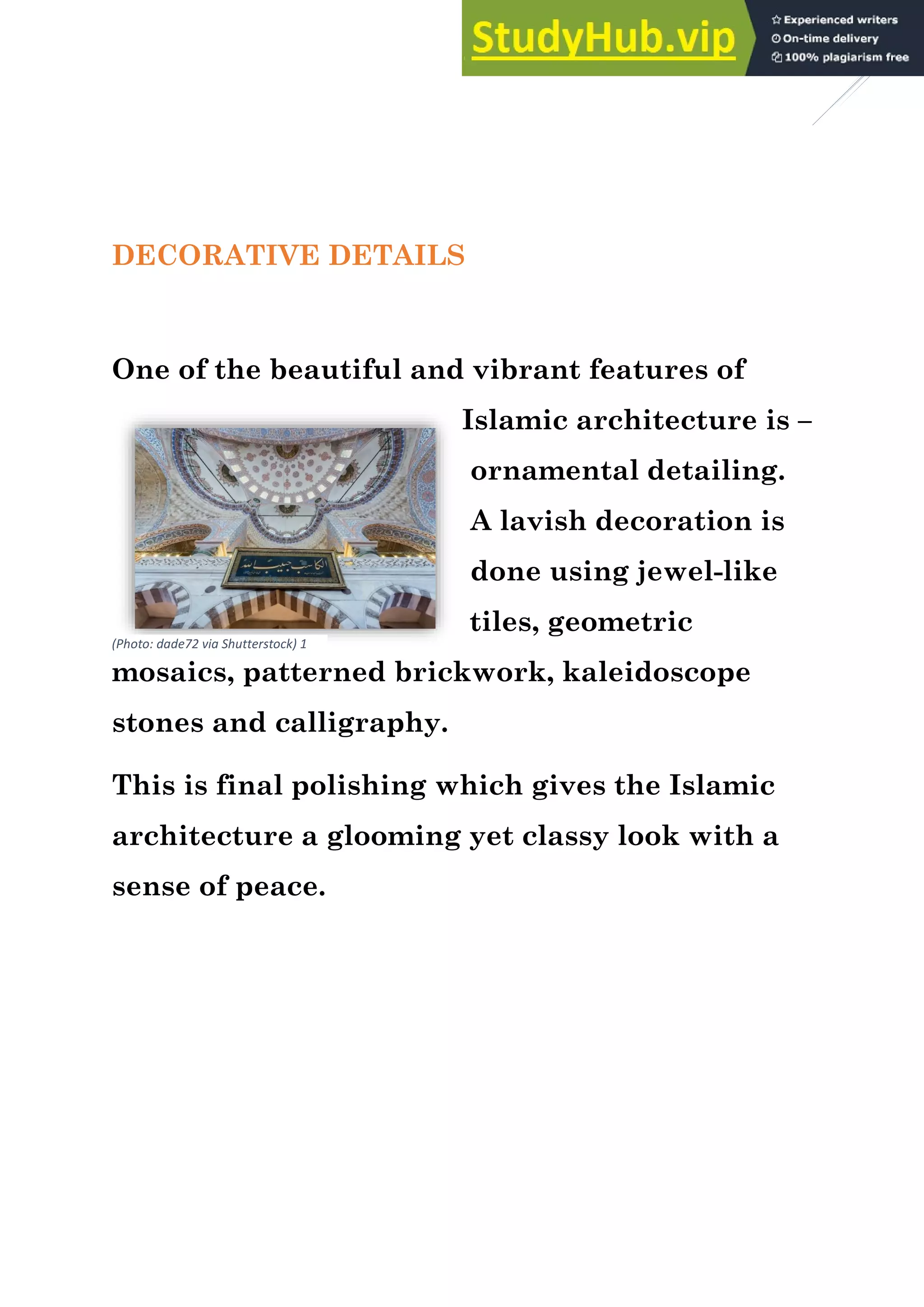 6
DECORATIVE DETAILS
One of the beautiful and vibrant features of
Islamic architecture is –
ornamental detailing.
A lavish decoration is
done using jewel-like
tiles, geometric
mosaics, patterned brickwork, kaleidoscope
stones and calligraphy.
This is final polishing which gives the Islamic
architecture a glooming yet classy look with a
sense of peace.
(Photo: dade72 via Shutterstock) 1
 