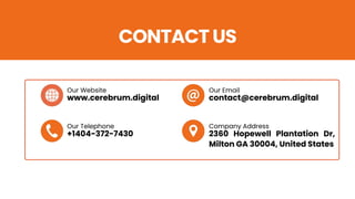 CONTACT US
Our Website Our Email
Our Telephone Company Address
www.cerebrum.digital contact@cerebrum.digital
+1404-372-7430 2360 Hopewell Plantation Dr,
Milton GA 30004, United States
 