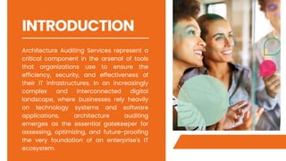 INTRODUCTION
Architecture Auditing Services represent a
critical component in the arsenal of tools
that organizations use to ensure the
efficiency, security, and effectiveness of
their IT infrastructures. In an increasingly
complex and interconnected digital
landscape, where businesses rely heavily
on technology systems and software
applications, architecture auditing
emerges as the essential gatekeeper for
assessing, optimizing, and future-proofing
the very foundation of an enterprise's IT
ecosystem.
 