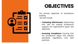 OBJECTIVES
The primary objectives of architecture
auditing
services include:
• Evaluating Effectiveness: Determining
how well the existing architecture
supports the organization's goals and
objectives.
• Assessing Compliance: Ensuring that
the architecture aligns with industry
standards, regulations, and best
practices.
 