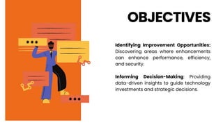OBJECTIVES
Identifying Improvement Opportunities:
Discovering areas where enhancements
can enhance performance, efficiency,
and security.
Informing Decision-Making: Providing
data-driven insights to guide technology
investments and strategic decisions.
 