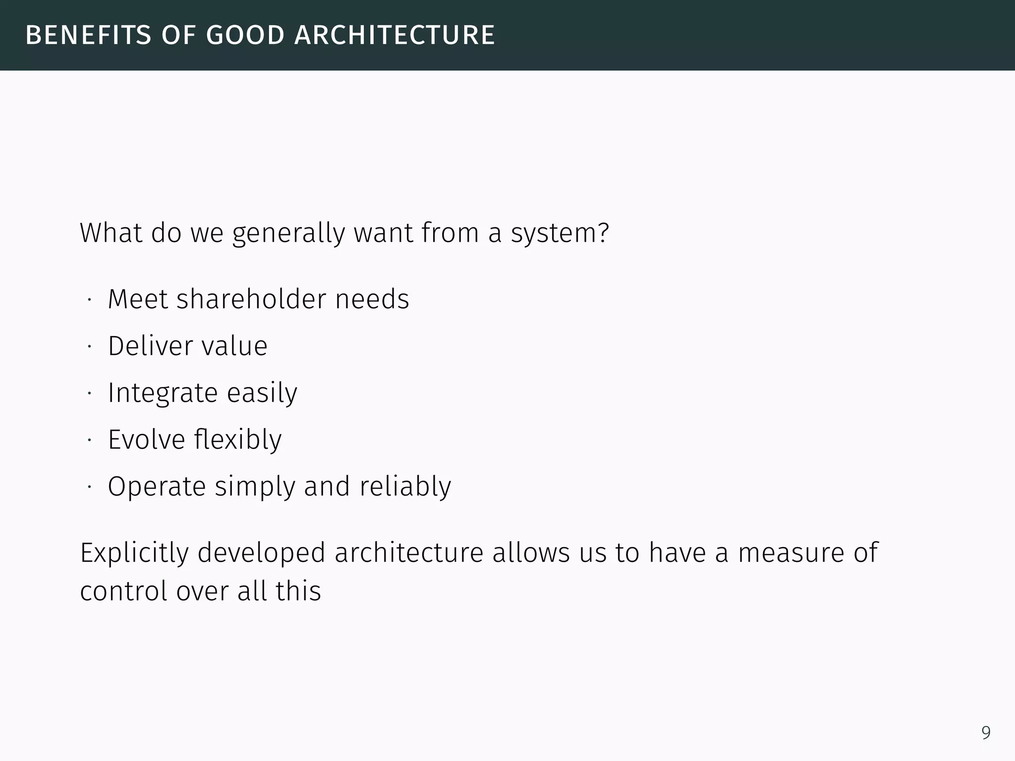 benefits of good architecture
What do we generally want from a system?
∙ Meet shareholder needs
∙ Deliver value
∙ Integrate easily
∙ Evolve ﬂexibly
∙ Operate simply and reliably
Explicitly developed architecture allows us to have a measure of
control over all this
9
 