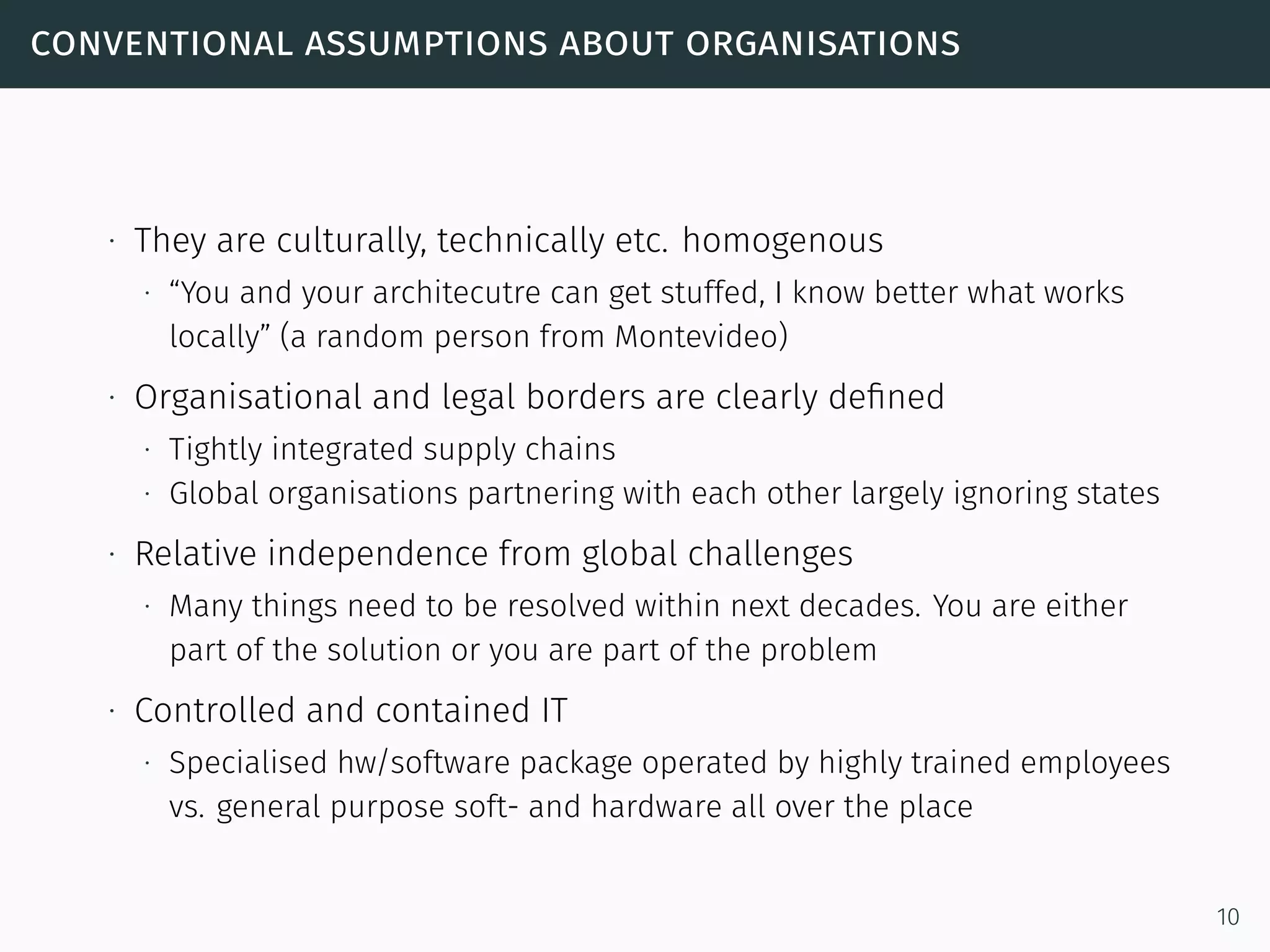 conventional assumptions about organisations
∙ They are culturally, technically etc. homogenous
∙ “You and your architecutre can get stuffed, I know better what works
locally” (a random person from Montevideo)
∙ Organisational and legal borders are clearly deﬁned
∙ Tightly integrated supply chains
∙ Global organisations partnering with each other largely ignoring states
∙ Relative independence from global challenges
∙ Many things need to be resolved within next decades. You are either
part of the solution or you are part of the problem
∙ Controlled and contained IT
∙ Specialised hw/software package operated by highly trained employees
vs. general purpose soft- and hardware all over the place
10
 