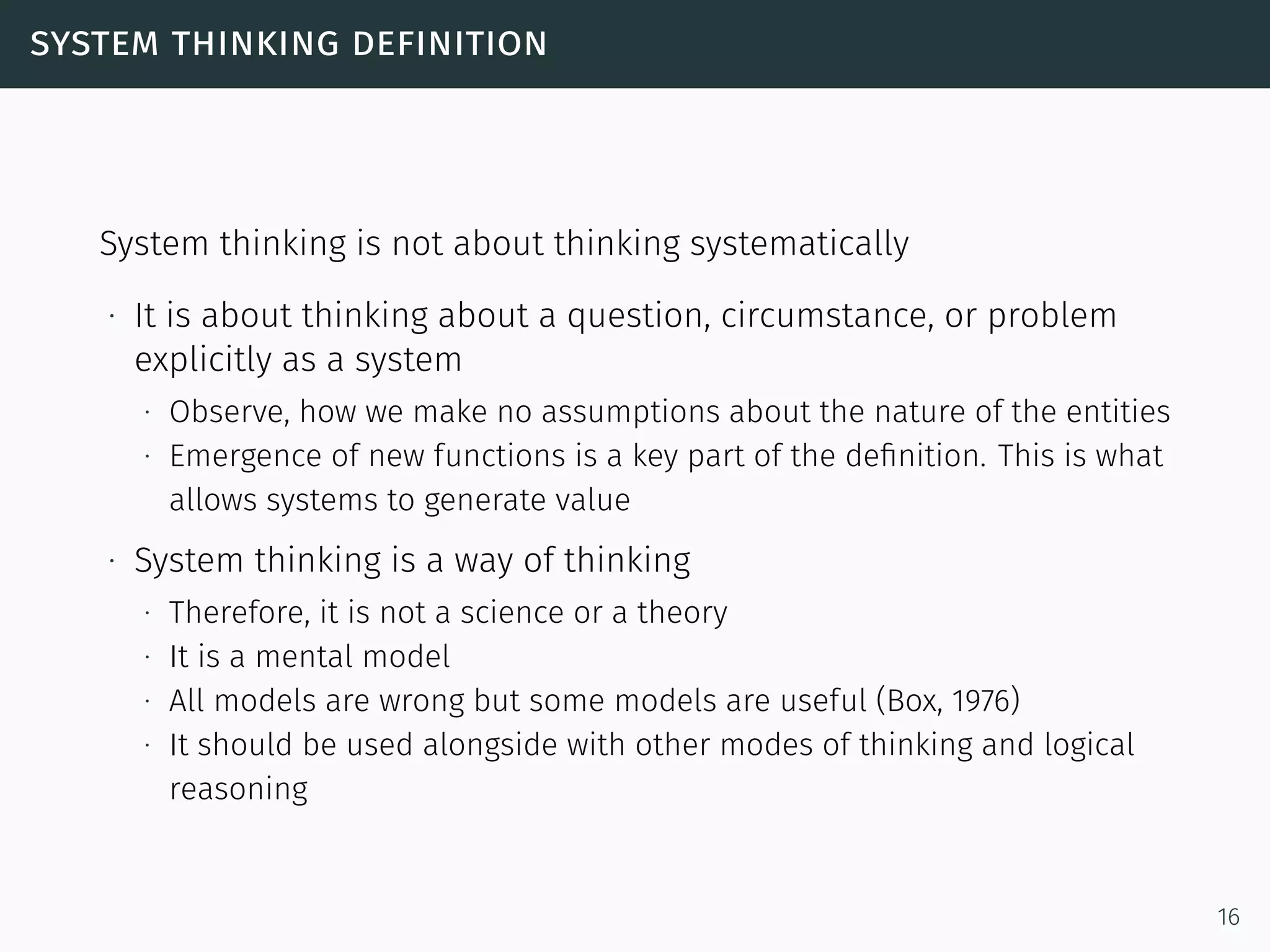 system thinking definition
System thinking is not about thinking systematically
∙ It is about thinking about a question, circumstance, or problem
explicitly as a system
∙ Observe, how we make no assumptions about the nature of the entities
∙ Emergence of new functions is a key part of the deﬁnition. This is what
allows systems to generate value
∙ System thinking is a way of thinking
∙ Therefore, it is not a science or a theory
∙ It is a mental model
∙ All models are wrong but some models are useful (Box, 1976)
∙ It should be used alongside with other modes of thinking and logical
reasoning
16
 