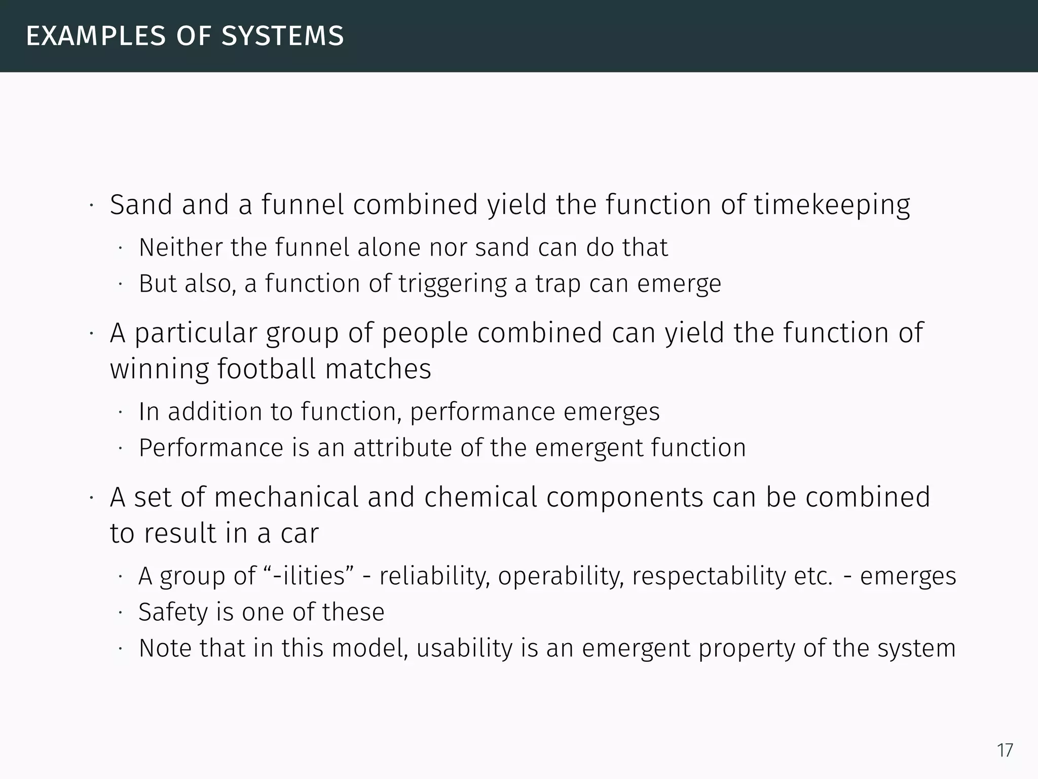 examples of systems
∙ Sand and a funnel combined yield the function of timekeeping
∙ Neither the funnel alone nor sand can do that
∙ But also, a function of triggering a trap can emerge
∙ A particular group of people combined can yield the function of
winning football matches
∙ In addition to function, performance emerges
∙ Performance is an attribute of the emergent function
∙ A set of mechanical and chemical components can be combined
to result in a car
∙ A group of “-ilities” - reliability, operability, respectability etc. - emerges
∙ Safety is one of these
∙ Note that in this model, usability is an emergent property of the system
17
 