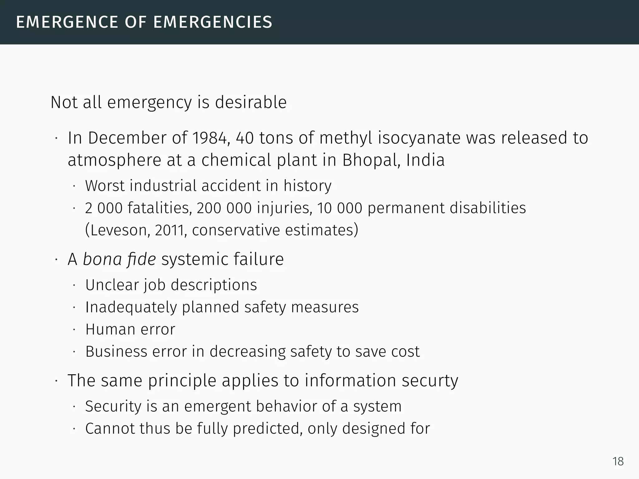 emergence of emergencies
Not all emergency is desirable
∙ In December of 1984, 40 tons of methyl isocyanate was released to
atmosphere at a chemical plant in Bhopal, India
∙ Worst industrial accident in history
∙ 2 000 fatalities, 200 000 injuries, 10 000 permanent disabilities
(Leveson, 2011, conservative estimates)
∙ A bona ﬁde systemic failure
∙ Unclear job descriptions
∙ Inadequately planned safety measures
∙ Human error
∙ Business error in decreasing safety to save cost
∙ The same principle applies to information securty
∙ Security is an emergent behavior of a system
∙ Cannot thus be fully predicted, only designed for
18
 