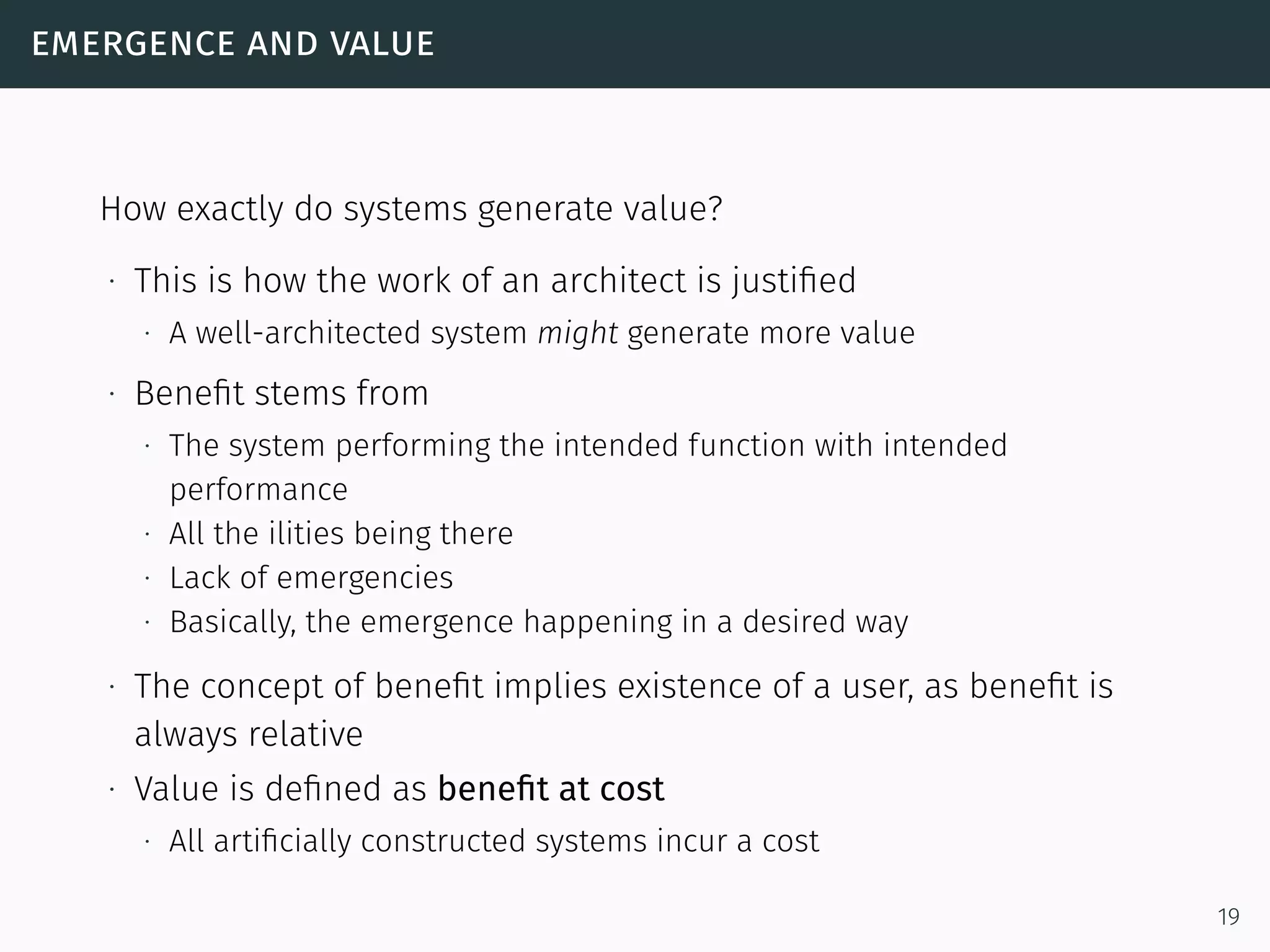 emergence and value
How exactly do systems generate value?
∙ This is how the work of an architect is justiﬁed
∙ A well-architected system might generate more value
∙ Beneﬁt stems from
∙ The system performing the intended function with intended
performance
∙ All the ilities being there
∙ Lack of emergencies
∙ Basically, the emergence happening in a desired way
∙ The concept of beneﬁt implies existence of a user, as beneﬁt is
always relative
∙ Value is deﬁned as beneﬁt at cost
∙ All artiﬁcially constructed systems incur a cost
19
 