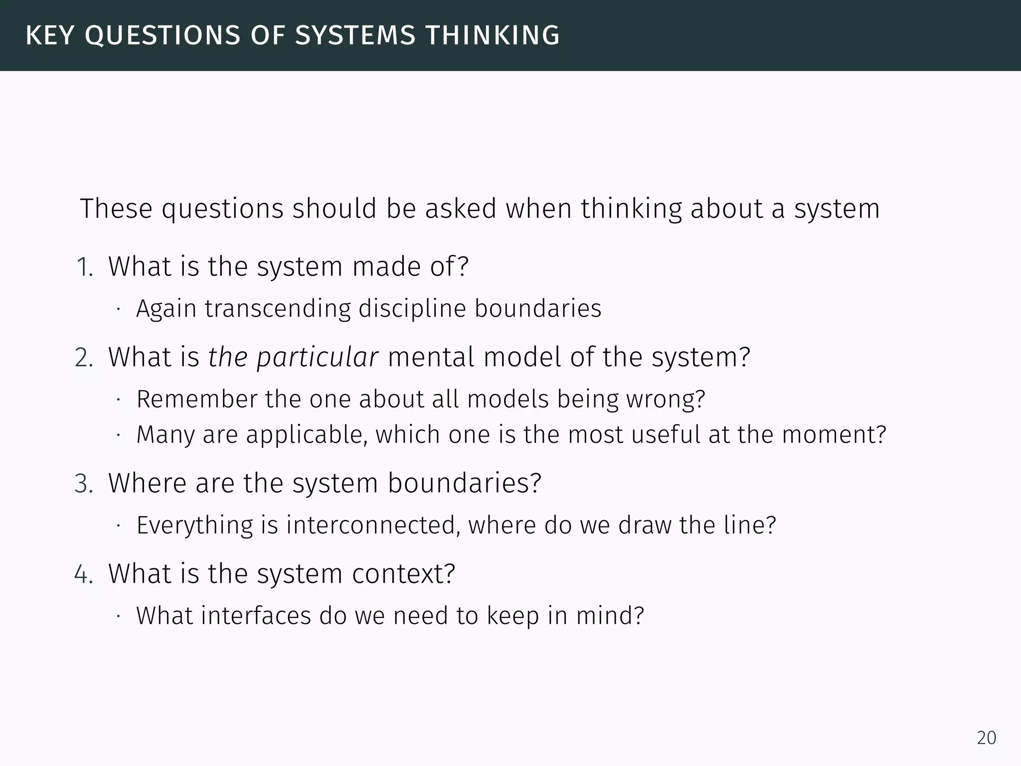 key questions of systems thinking
These questions should be asked when thinking about a system
1. What is the system made of?
∙ Again transcending discipline boundaries
2. What is the particular mental model of the system?
∙ Remember the one about all models being wrong?
∙ Many are applicable, which one is the most useful at the moment?
3. Where are the system boundaries?
∙ Everything is interconnected, where do we draw the line?
4. What is the system context?
∙ What interfaces do we need to keep in mind?
20
 