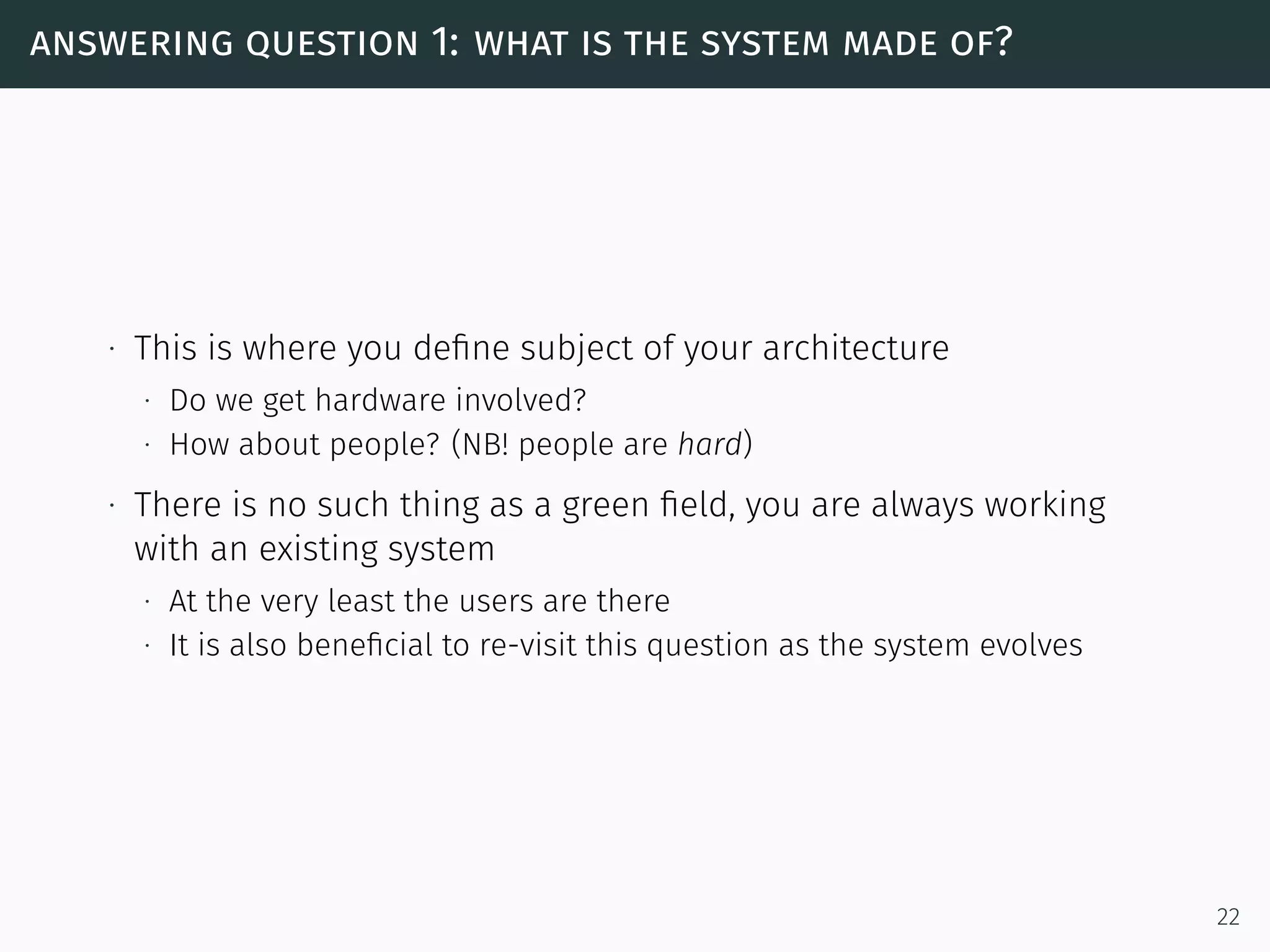 answering question 1: what is the system made of?
∙ This is where you deﬁne subject of your architecture
∙ Do we get hardware involved?
∙ How about people? (NB! people are hard)
∙ There is no such thing as a green ﬁeld, you are always working
with an existing system
∙ At the very least the users are there
∙ It is also beneﬁcial to re-visit this question as the system evolves
22
 