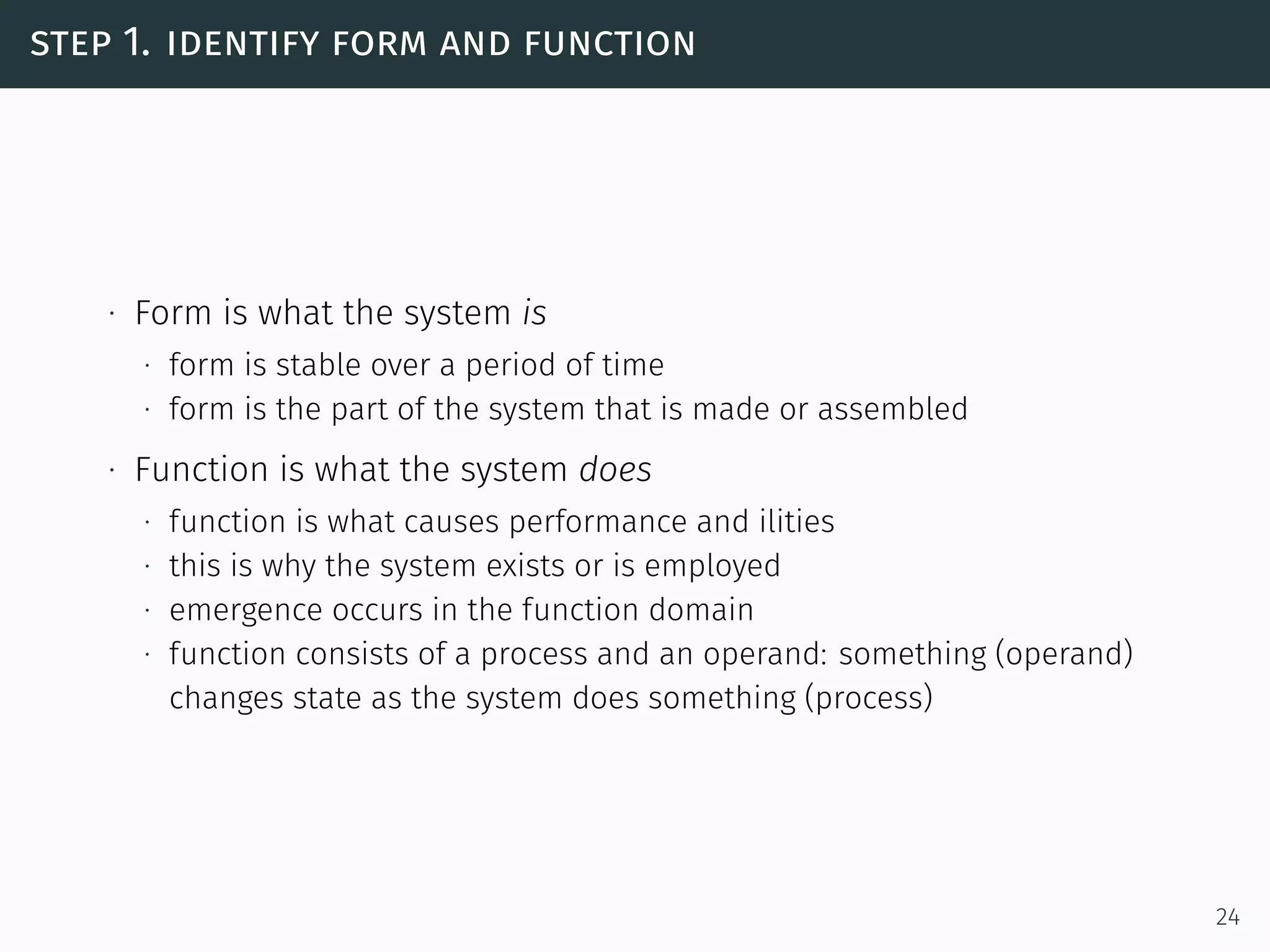 step 1. identify form and function
∙ Form is what the system is
∙ form is stable over a period of time
∙ form is the part of the system that is made or assembled
∙ Function is what the system does
∙ function is what causes performance and ilities
∙ this is why the system exists or is employed
∙ emergence occurs in the function domain
∙ function consists of a process and an operand: something (operand)
changes state as the system does something (process)
24
 