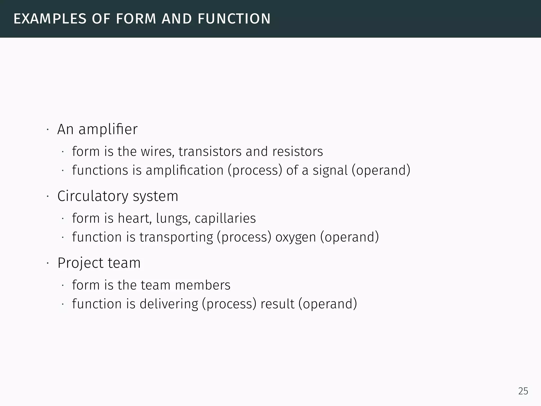 examples of form and function
∙ An ampliﬁer
∙ form is the wires, transistors and resistors
∙ functions is ampliﬁcation (process) of a signal (operand)
∙ Circulatory system
∙ form is heart, lungs, capillaries
∙ function is transporting (process) oxygen (operand)
∙ Project team
∙ form is the team members
∙ function is delivering (process) result (operand)
25
 