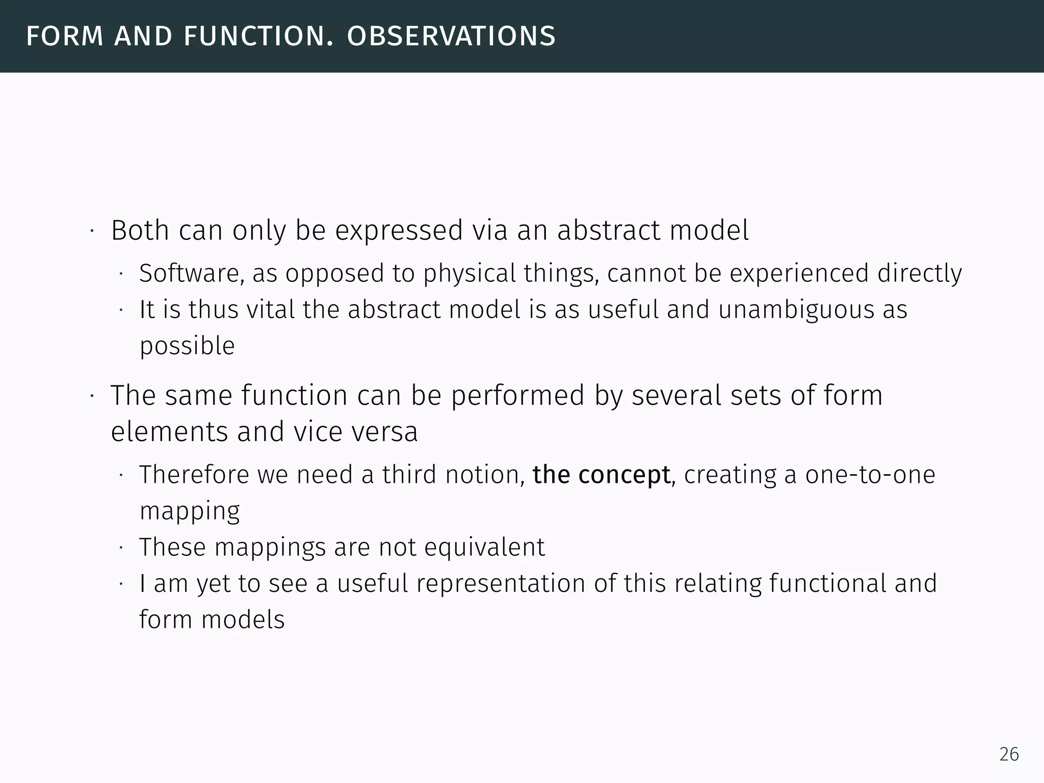 form and function. observations
∙ Both can only be expressed via an abstract model
∙ Software, as opposed to physical things, cannot be experienced directly
∙ It is thus vital the abstract model is as useful and unambiguous as
possible
∙ The same function can be performed by several sets of form
elements and vice versa
∙ Therefore we need a third notion, the concept, creating a one-to-one
mapping
∙ These mappings are not equivalent
∙ I am yet to see a useful representation of this relating functional and
form models
26
 